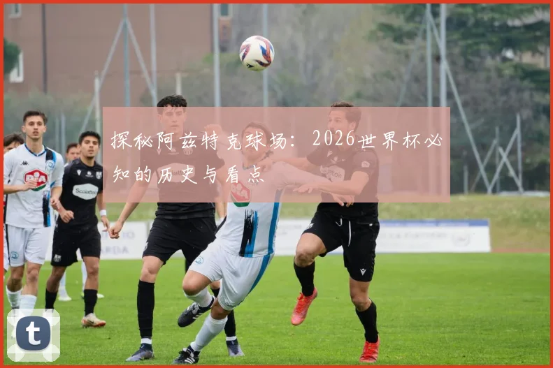 探秘阿兹特克球场:2026世界杯必知的历史与看点