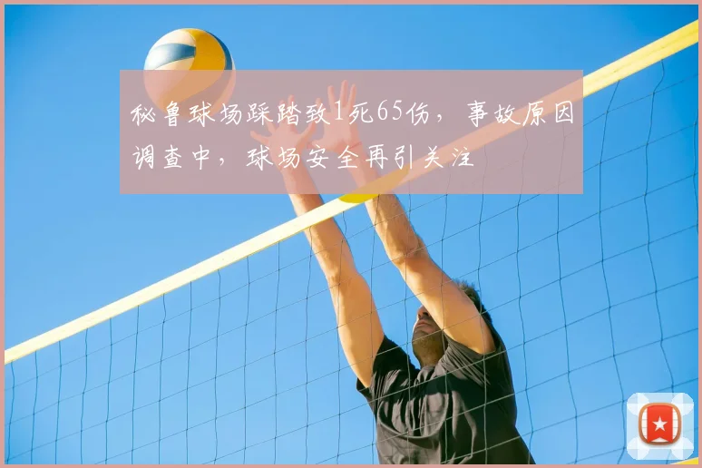 秘鲁球场踩踏致1死65伤,事故原因调查中,球场安全再引关注