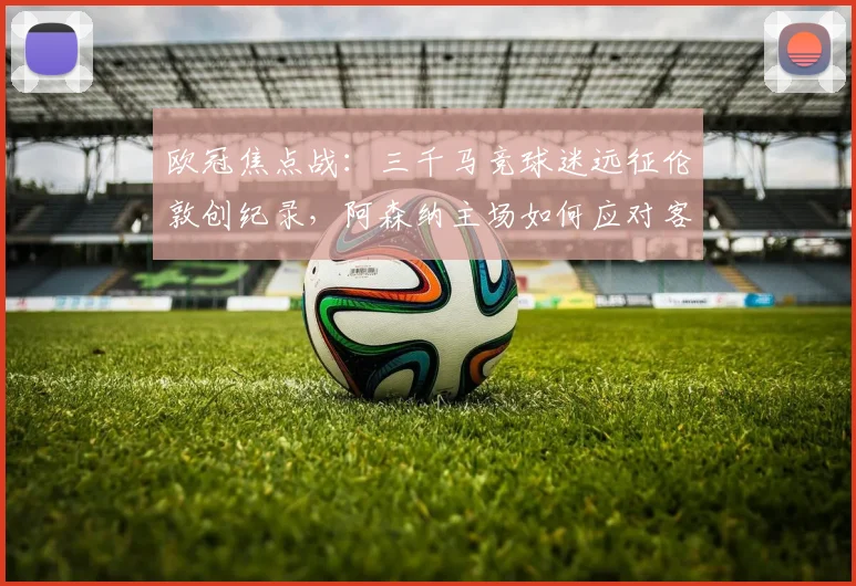 欧冠焦点战:三千马竞球迷远征伦敦创纪录,阿森纳主场如何应对客队声势?