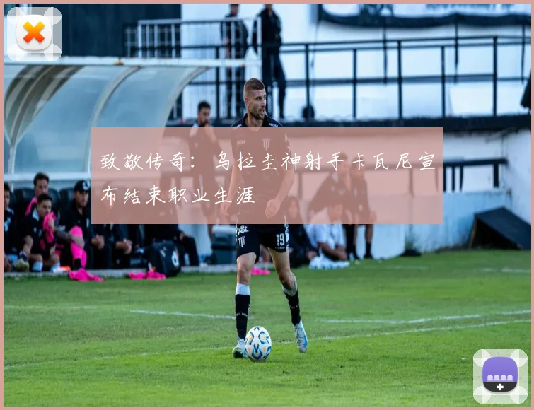 致敬传奇:乌拉圭神射手卡瓦尼宣布结束职业生涯
