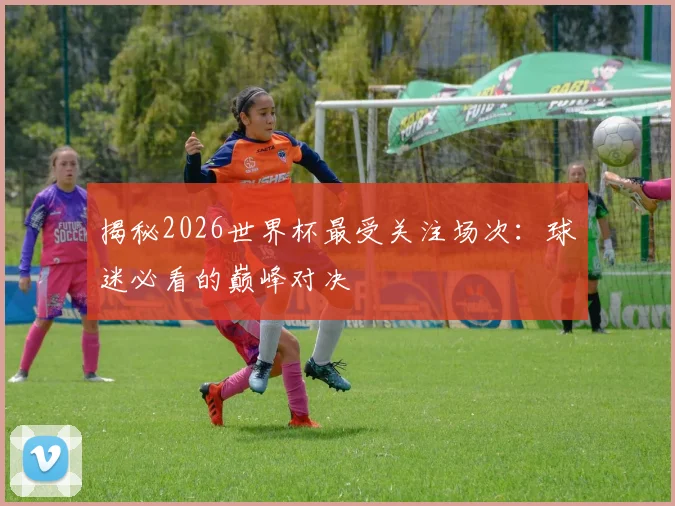 揭秘2026世界杯最受关注场次：球迷必看的巅峰对决