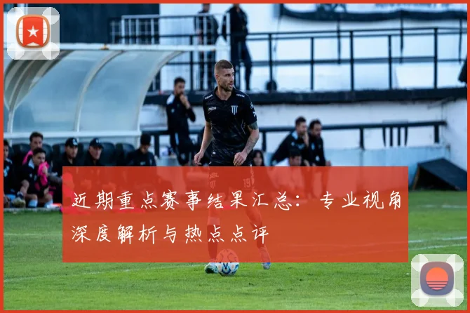 近期重点赛事结果汇总：专业视角深度解析与热点点评