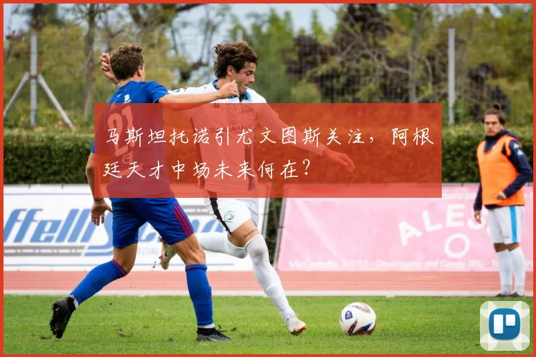 马斯坦托诺引尤文图斯关注，阿根廷天才中场未来何在？