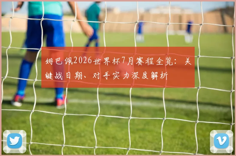 姆巴佩2026世界杯7月赛程全览:关键战日期、对手实力深度解析