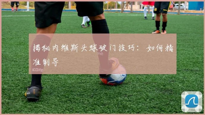 揭秘内维斯头球破门技巧：如何精准制导