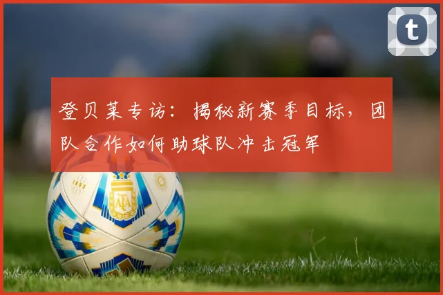 登贝莱专访:揭秘新赛季目标,团队合作如何助球队冲击冠军