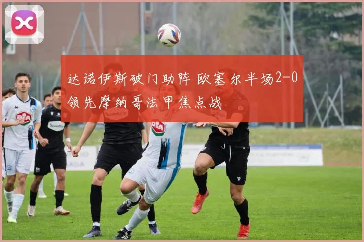 达诺伊斯破门助阵 欧塞尔半场2-0领先摩纳哥法甲焦点战